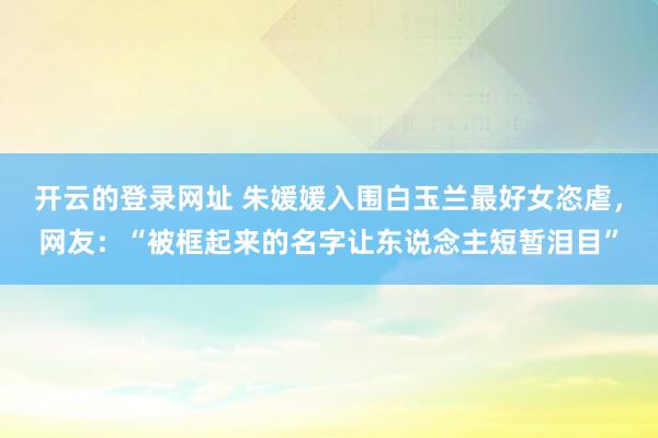 开云的登录网址 朱媛媛入围白玉兰最好女恣虐,网友:“被框起来的名字让东说念主短暂泪目”