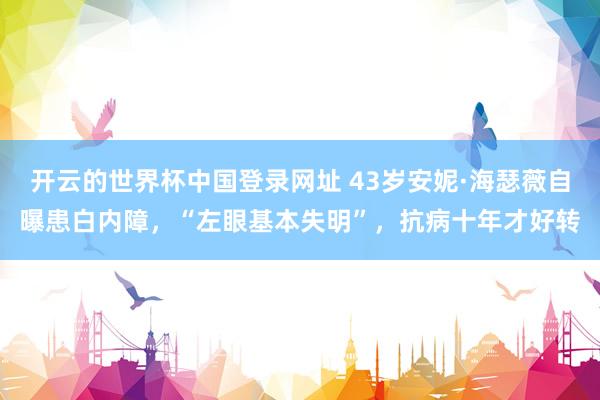 开云的世界杯中国登录网址 43岁安妮·海瑟薇自曝患白内障,“左眼基本失明”,抗病十年才好转