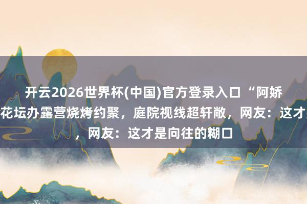 开云2026世界杯(中国)官方登录入口 “阿娇”钟欣潼自家花坛办露营烧烤约聚,庭院视线超轩敞,网友:这才是向往的糊口