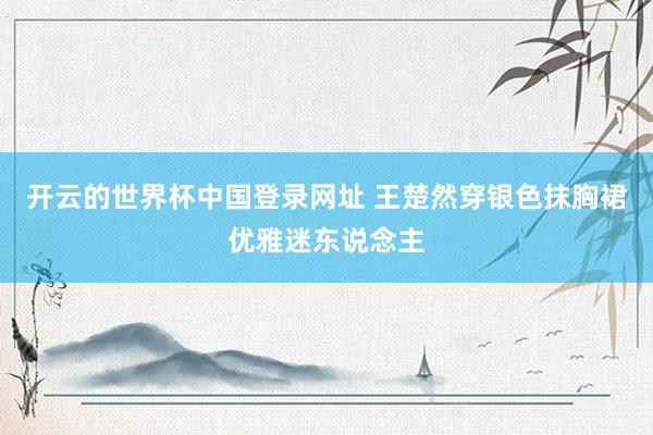 开云的世界杯中国登录网址 王楚然穿银色抹胸裙优雅迷东说念主