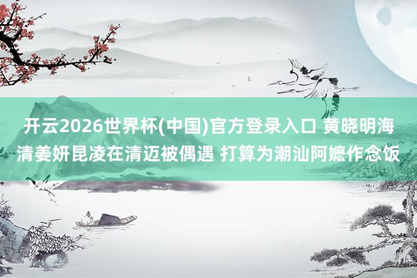 开云2026世界杯(中国)官方登录入口 黄晓明海清姜妍昆凌在清迈被偶遇 打算为潮汕阿嬷作念饭