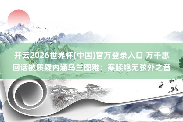开云2026世界杯(中国)官方登录入口 万千惠回话被质疑内涵乌兰图雅：案牍绝无弦外之音