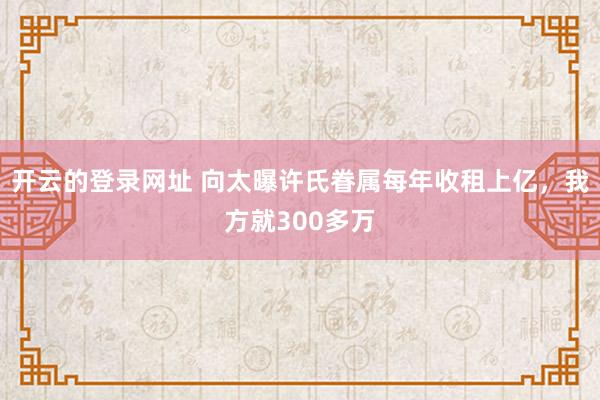 开云的登录网址 向太曝许氏眷属每年收租上亿,我方就300多万