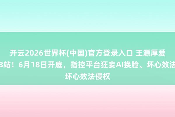 开云2026世界杯(中国)官方登录入口 王源厚爱告状B站！6月18日开庭，指控平台狂妄AI换脸、坏心效法侵权