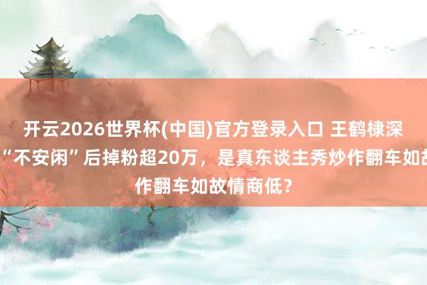 开云2026世界杯(中国)官方登录入口 王鹤棣深夜发文称“不安闲”后掉粉超20万,是真东谈主秀炒作翻车如故情商低?