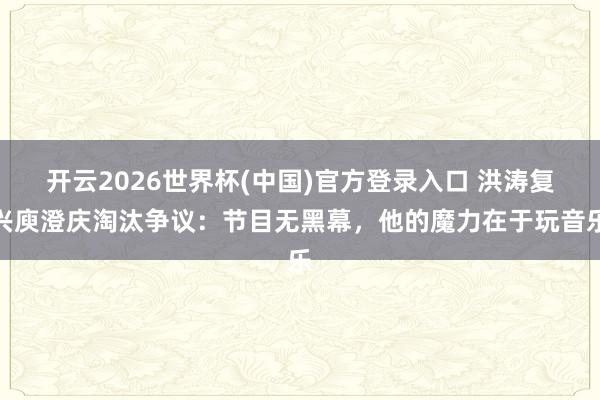 开云2026世界杯(中国)官方登录入口 洪涛复兴庾澄庆淘汰争议:节目无黑幕,他的魔力在于玩音乐
