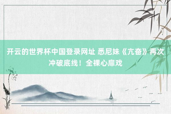 开云的世界杯中国登录网址 悉尼妹《亢奋》再次冲破底线!全裸心扉戏