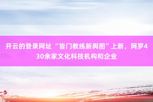 开云的登录网址 “皆门教练新舆图”上新,网罗430余家文化科技机构和企业