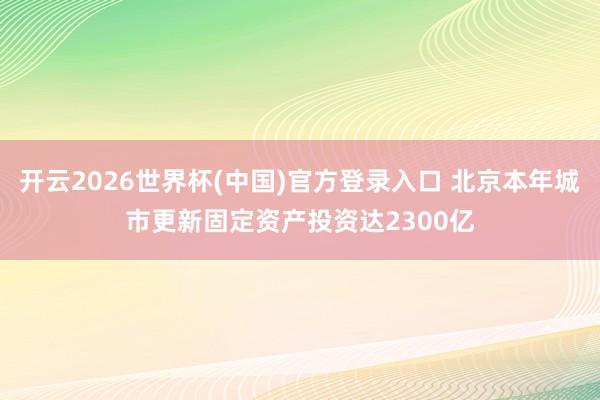 开云2026世界杯(中国)官方登录入口 北京本年城市更新固定资产投资达2300亿