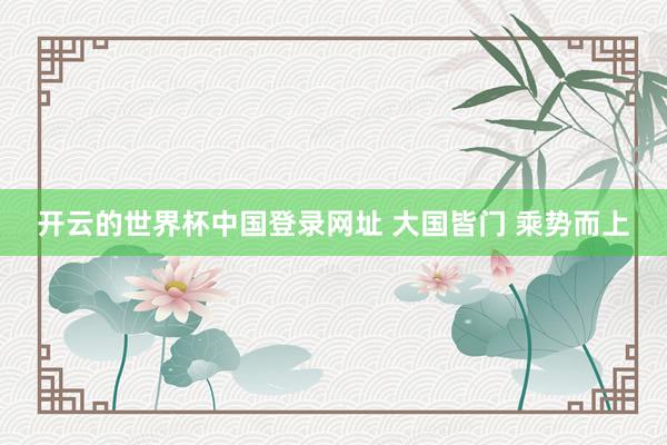 开云的世界杯中国登录网址 大国皆门 乘势而上