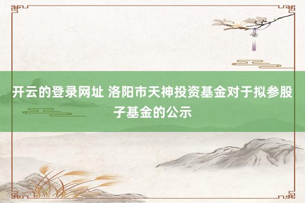 开云的登录网址 洛阳市天神投资基金对于拟参股子基金的公示