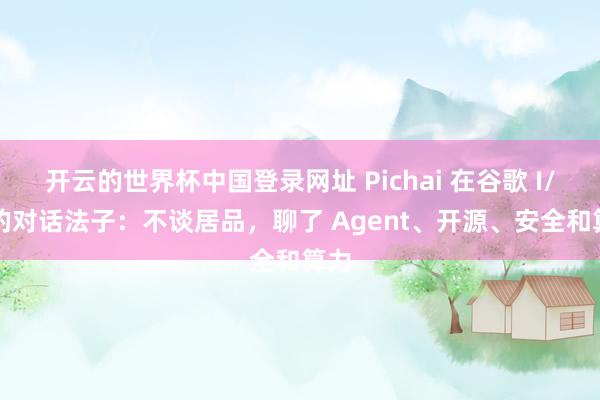 开云的世界杯中国登录网址 Pichai 在谷歌 I/O 的对话法子:不谈居品,聊了 Agent、开源、安全和算力