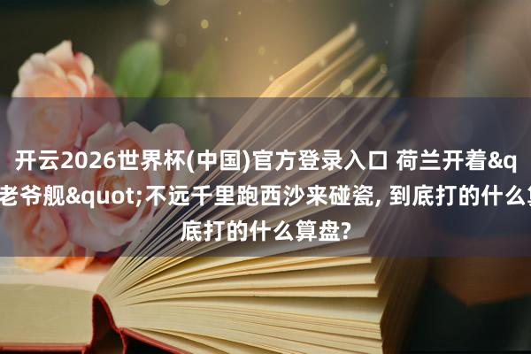 开云2026世界杯(中国)官方登录入口 荷兰开着"老爷舰"不远千里跑西沙来碰瓷, 到底打的什么算盘?