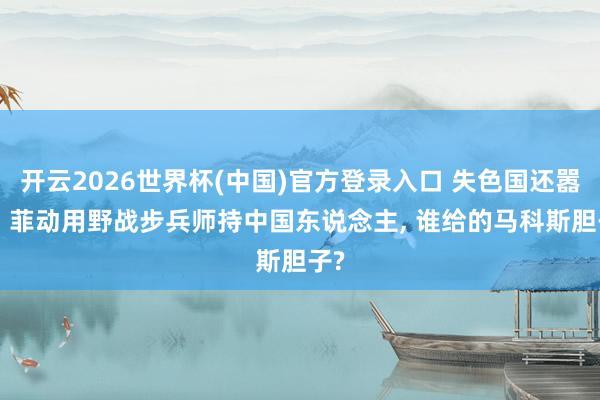 开云2026世界杯(中国)官方登录入口 失色国还嚣张! 菲动用野战步兵师持中国东说念主, 谁给的马科斯胆子?