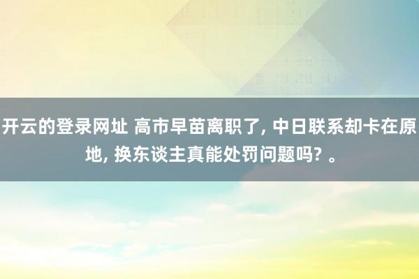 开云的登录网址 高市早苗离职了， 中日联系却卡在原地， 换东谈主真能处罚问题吗? 。