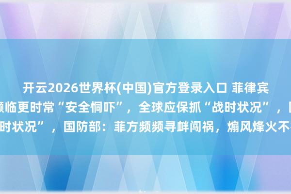 开云2026世界杯(中国)官方登录入口 菲律宾武装队列总照应长称菲濒临更时常“安全恫吓”,全球应保抓“战时状况” ,国防部:菲方频频寻衅闯祸,煽风烽火不得东说念主心