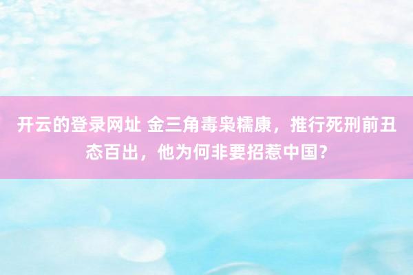开云的登录网址 金三角毒枭糯康,推行死刑前丑态百出,他为何非要招惹中国?