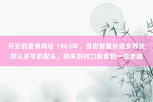 开云的登录网址 1963年,目田智囊长返乡寻找辩认多年的配头,刚来到村口就看到一位老媪