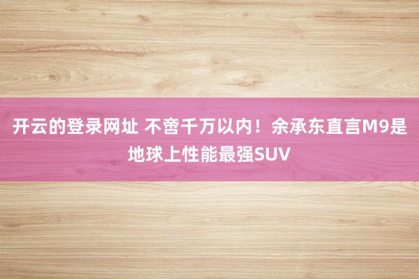开云的登录网址 不啻千万以内!余承东直言M9是地球上性能最强SUV