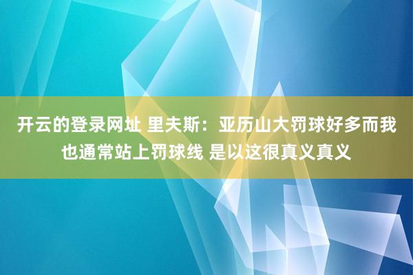 开云的登录网址 里夫斯:亚历山大罚球好多而我也通常站上罚球线 是以这很真义真义