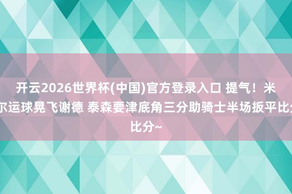 开云2026世界杯(中国)官方登录入口 提气！米切尔运球晃飞谢德 泰森要津底角三分助骑士半场扳平比分~