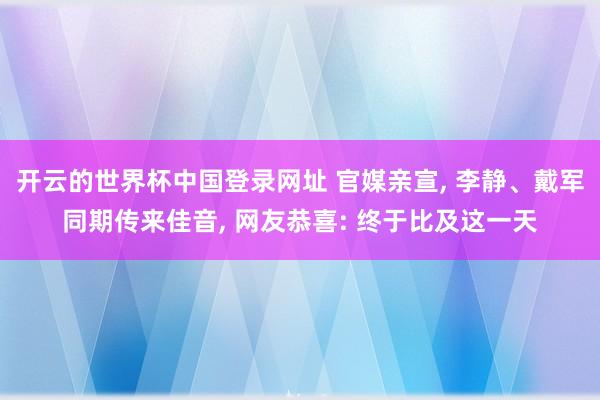 开云的世界杯中国登录网址 官媒亲宣, 李静、戴军同期传来佳音, 网友恭喜: 终于比及这一天
