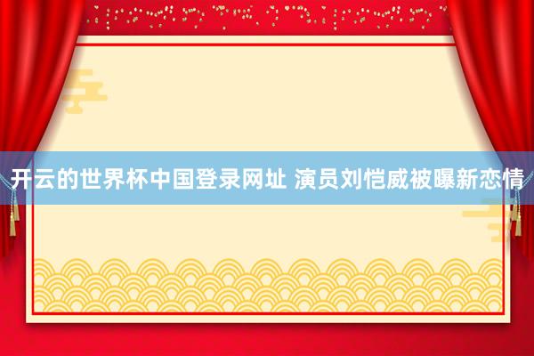 开云的世界杯中国登录网址 演员刘恺威被曝新恋情