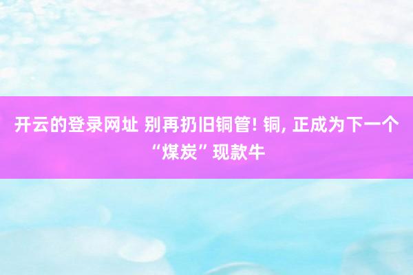 开云的登录网址 别再扔旧铜管! 铜, 正成为下一个“煤炭”现款牛