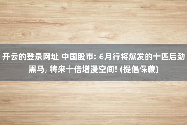 开云的登录网址 中国股市: 6月行将爆发的十匹后劲黑马, 将来十倍增漫空间! (提倡保藏)