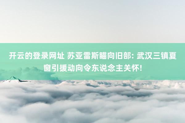 开云的登录网址 苏亚雷斯瞄向旧部: 武汉三镇夏窗引援动向令东说念主关怀!