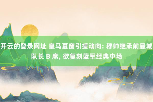 开云的登录网址 皇马夏窗引援动向: 穆帅继承前曼城队长 B 席, 欲复刻蓝军经典中场