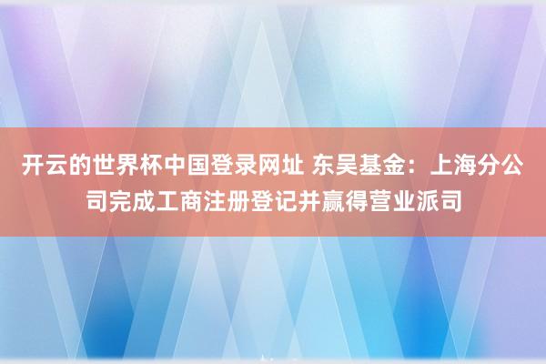 开云的世界杯中国登录网址 东吴基金：上海分公司完成工商注册登记并赢得营业派司