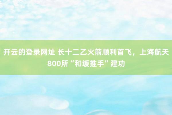 开云的登录网址 长十二乙火箭顺利首飞,上海航天800所“和缓推手”建功