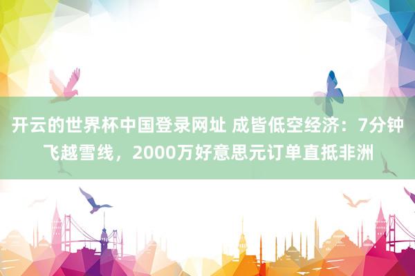 开云的世界杯中国登录网址 成皆低空经济:7分钟飞越雪线,2000万好意思元订单直抵非洲
