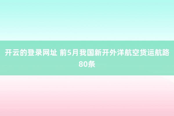 开云的登录网址 前5月我国新开外洋航空货运航路80条