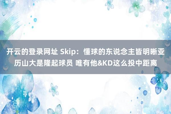 开云的登录网址 Skip:懂球的东说念主皆明晰亚历山大是隆起球员 唯有他&KD这么投中距离