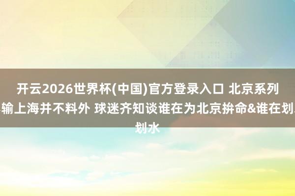 开云2026世界杯(中国)官方登录入口 北京系列赛输上海并不料外 球迷齐知谈谁在为北京拚命&谁在划水