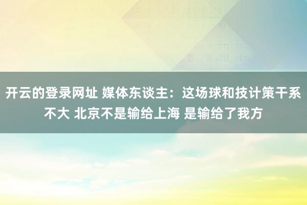 开云的登录网址 媒体东谈主:这场球和技计策干系不大 北京不是输给上海 是输给了我方