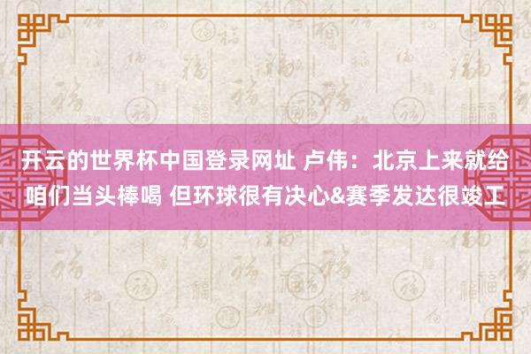 开云的世界杯中国登录网址 卢伟：北京上来就给咱们当头棒喝 但环球很有决心&赛季发达很竣工