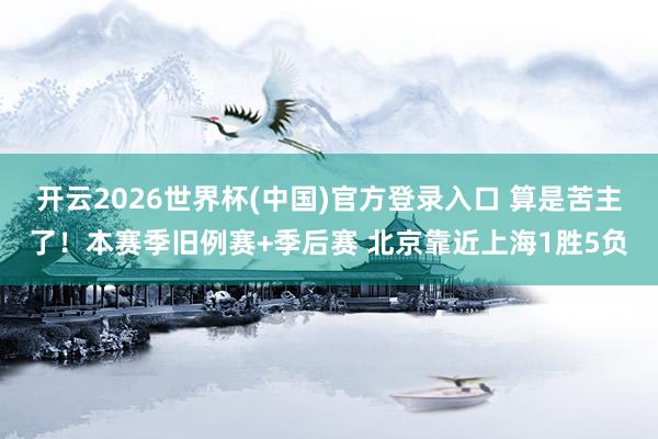 开云2026世界杯(中国)官方登录入口 算是苦主了！本赛季旧例赛+季后赛 北京靠近上海1胜5负