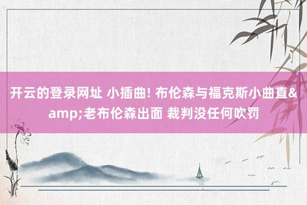 开云的登录网址 小插曲! 布伦森与福克斯小曲直&老布伦森出面 裁判没任何吹罚