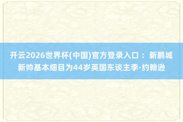 开云2026世界杯(中国)官方登录入口 ：新鹏城新帅基本细目为44岁英国东谈主李·约翰逊