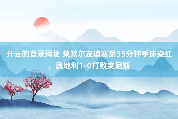 开云的登录网址 莱默尔友谊赛第35分钟手球染红，奥地利1-0打败突尼斯
