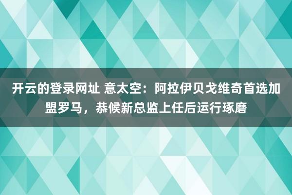 开云的登录网址 意太空：阿拉伊贝戈维奇首选加盟罗马，恭候新总监上任后运行琢磨