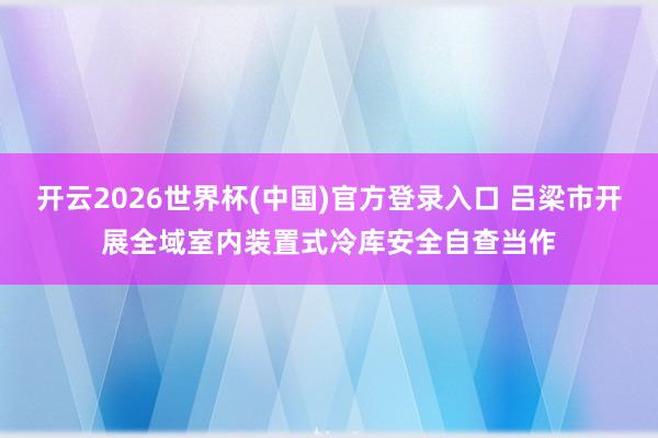 开云2026世界杯(中国)官方登录入口 吕梁市开展全域室内装置式冷库安全自查当作