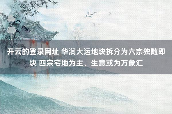 开云的登录网址 华润大运地块拆分为六宗独随即块 四宗宅地为主、生意或为万象汇