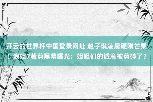 开云的世界杯中国登录网址 赵子琪凌晨硬刚芒果!浪姐7裁剪黑幕曝光:姐姐们的诚意被剪碎了?