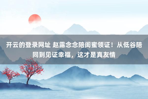 开云的登录网址 赵露念念陪闺蜜领证!从低谷陪同到见证幸福,这才是真友情