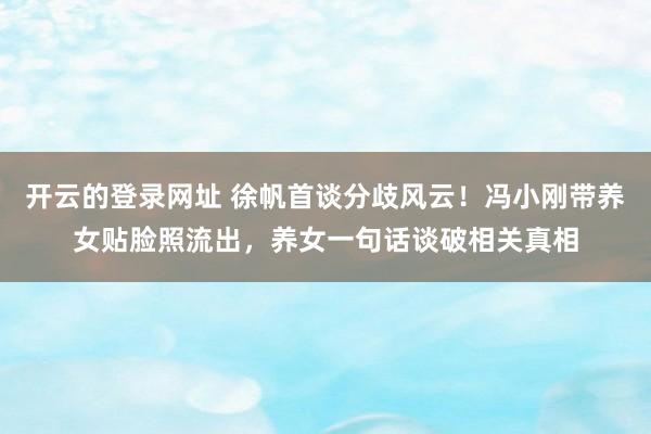 开云的登录网址 徐帆首谈分歧风云!冯小刚带养女贴脸照流出,养女一句话谈破相关真相