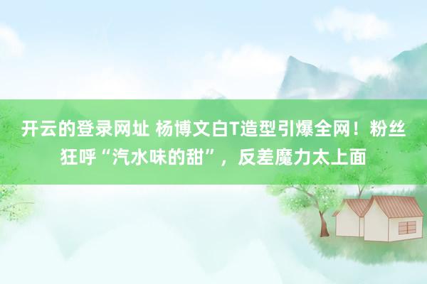 开云的登录网址 杨博文白T造型引爆全网!粉丝狂呼“汽水味的甜”,反差魔力太上面